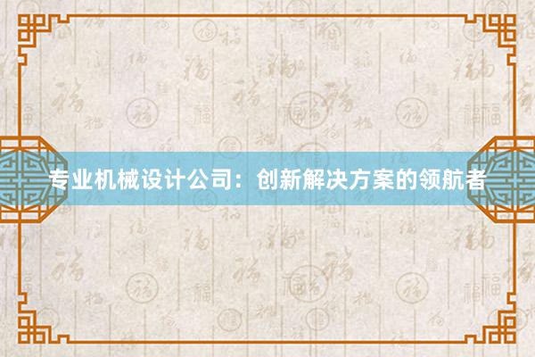 专业机械设计公司：创新解决方案的领航者