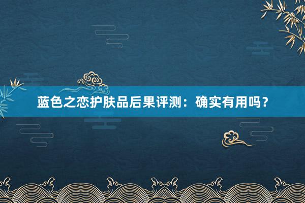 蓝色之恋护肤品后果评测：确实有用吗？