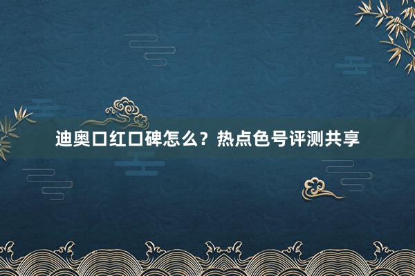 迪奥口红口碑怎么？热点色号评测共享